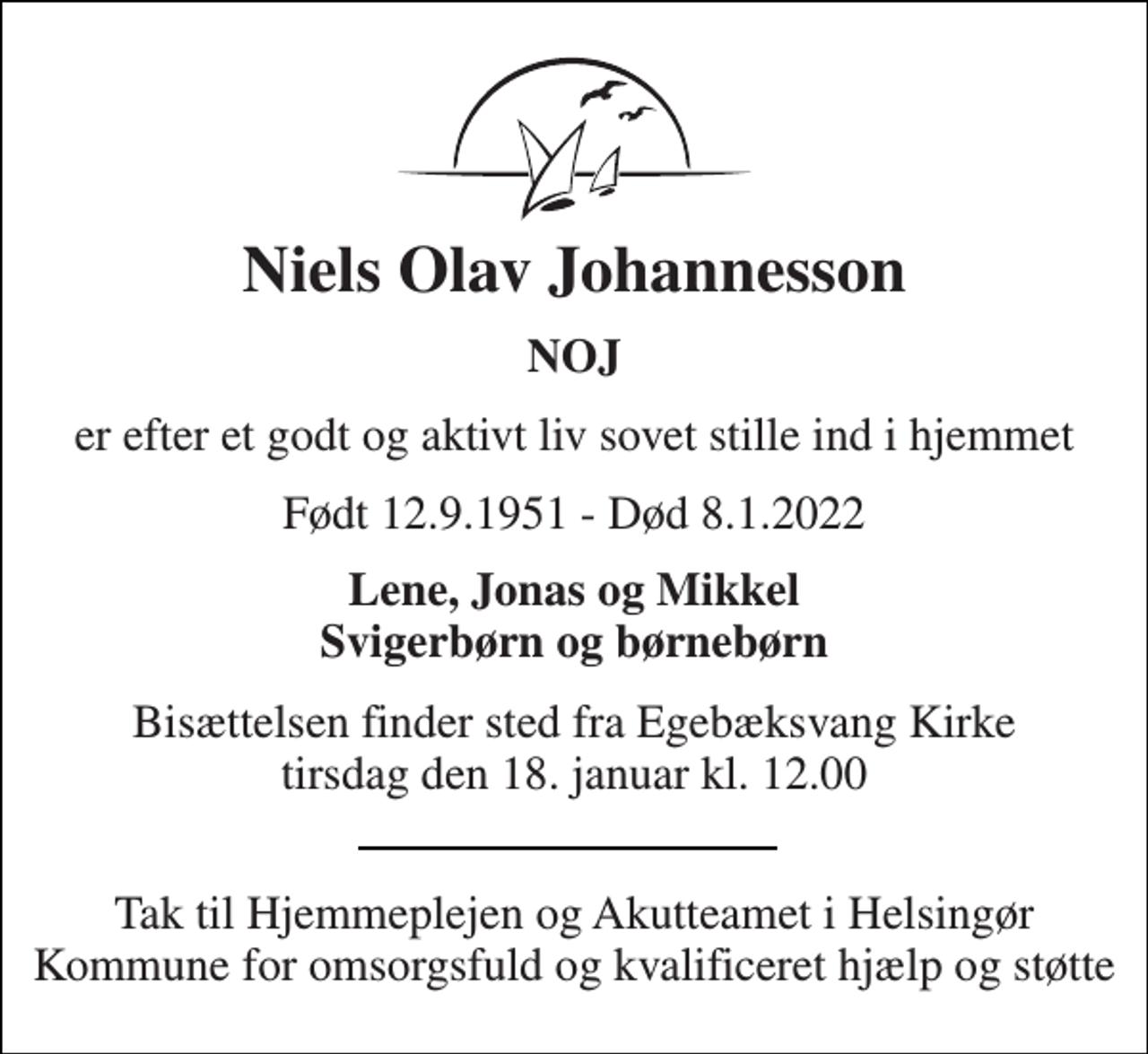 <p>Niels Olav Johannesson<br />NOJ<br />er efter et godt og aktivt liv sovet stille ind i hjemmet<br />Født 12.9.1951 - Død 8.1.2022<br />Lene, Jonas og Mikkel Svigerbørn og børnebørn<br />Bisættelsen​ finder sted fra Egebæksvang Kirke​ tirsdag den 18. januar​ kl. 12.00<br />Tak til Hjemmeplejen og Akutteamet i Helsingør Kommune for omsorgsfuld og kvalificeret hjælp og støtte</p>