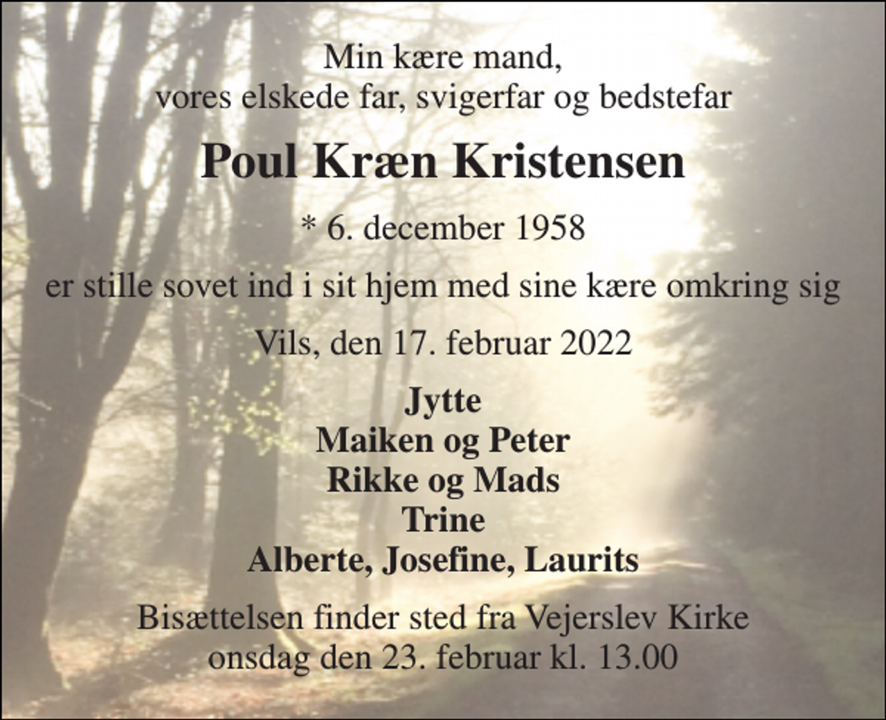 <p>Min kære mand, vores elskede far, svigerfar og bedstefar<br />Poul Kræn Kristensen<br />* 6. december 1958<br />er stille sovet ind i sit hjem med sine kære omkring sig<br />Vils, den 17. februar 2022<br />Jytte Maiken og Peter Rikke og Mads Trine Alberte, Josefine, Laurits<br />Bisættelsen finder sted fra Vejerslev Kirke onsdag den 23. februar kl. 13.00</p>