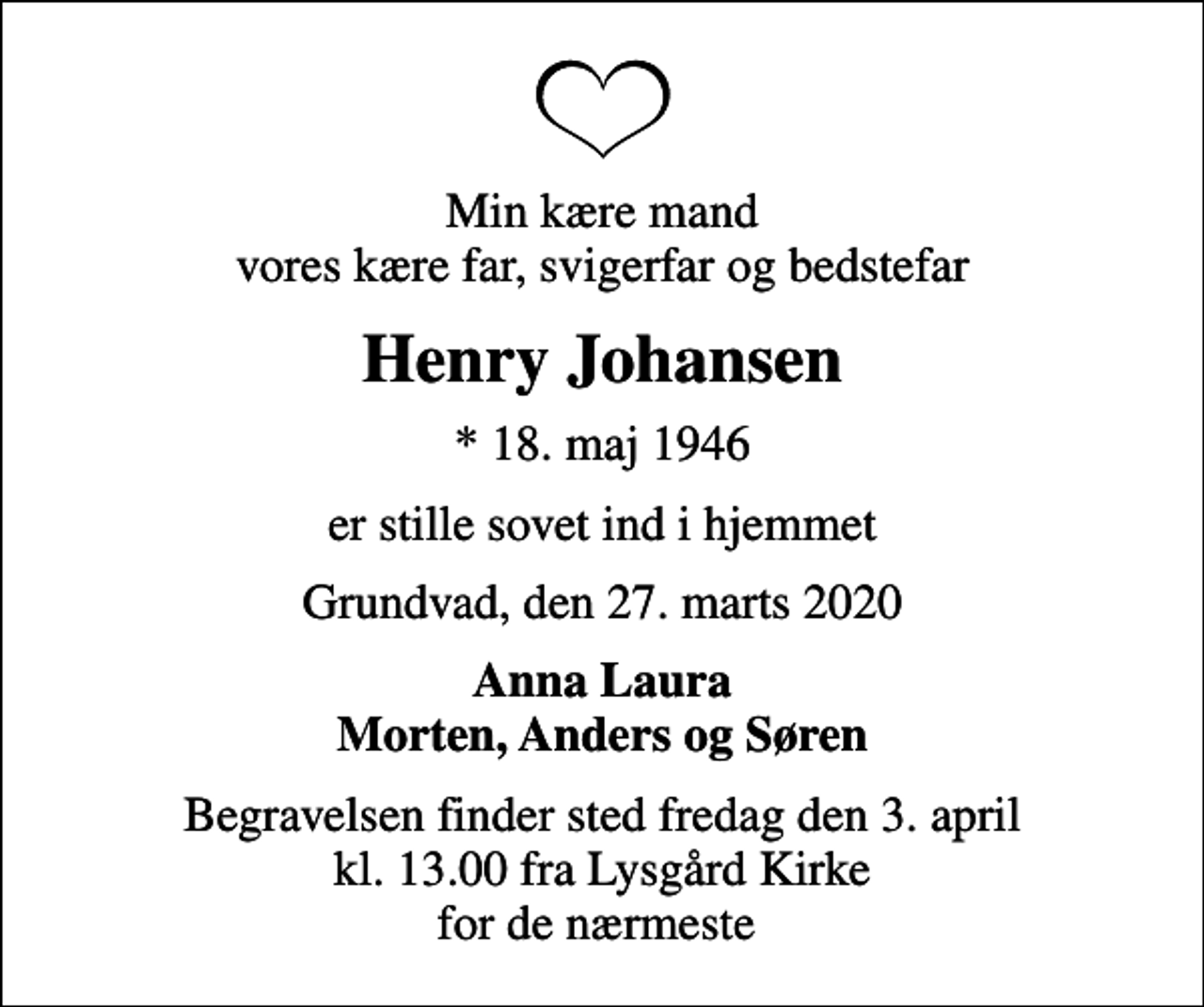 <p>Min kære mand vores kære far, svigerfar og bedstefar<br />Henry Johansen<br />* 18. maj 1946<br />er stille sovet ind i hjemmet<br />Grundvad, den 27. marts 2020<br />Anna Laura Morten, Anders og Søren<br />Begravelsen finder sted fredag den 3. april kl. 13.00 fra Lysgård Kirke for de nærmeste</p>
