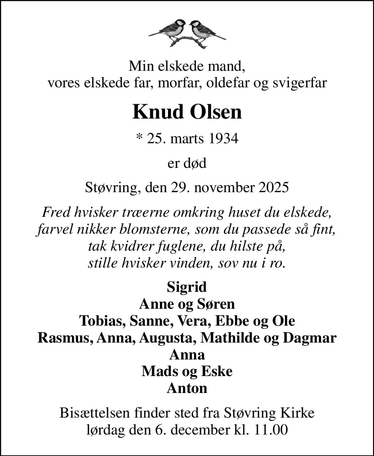 Min elskede mand, vores elskede far, morfar, oldefar og svigerfar
Knud Olsen
* 25. marts 1934
er død
Støvring, den 29. november 2025
Fred hvisker træerne omkring huset du elskede, farvel nikker blomsterne, som du passede så fint, tak kvidrer fuglene, du hilste på, stille hvisker vinden, sov nu i ro.
Sigrid Anne og Søren Tobias, Sanne, Vera, Ebbe og Ole Rasmus, Anna, Augusta, Mathilde og Dagmar Anna Mads og Eske Anton
Bisættelsen finder sted fra Støvring Kirke  lørdag den 6. december kl. 11.00