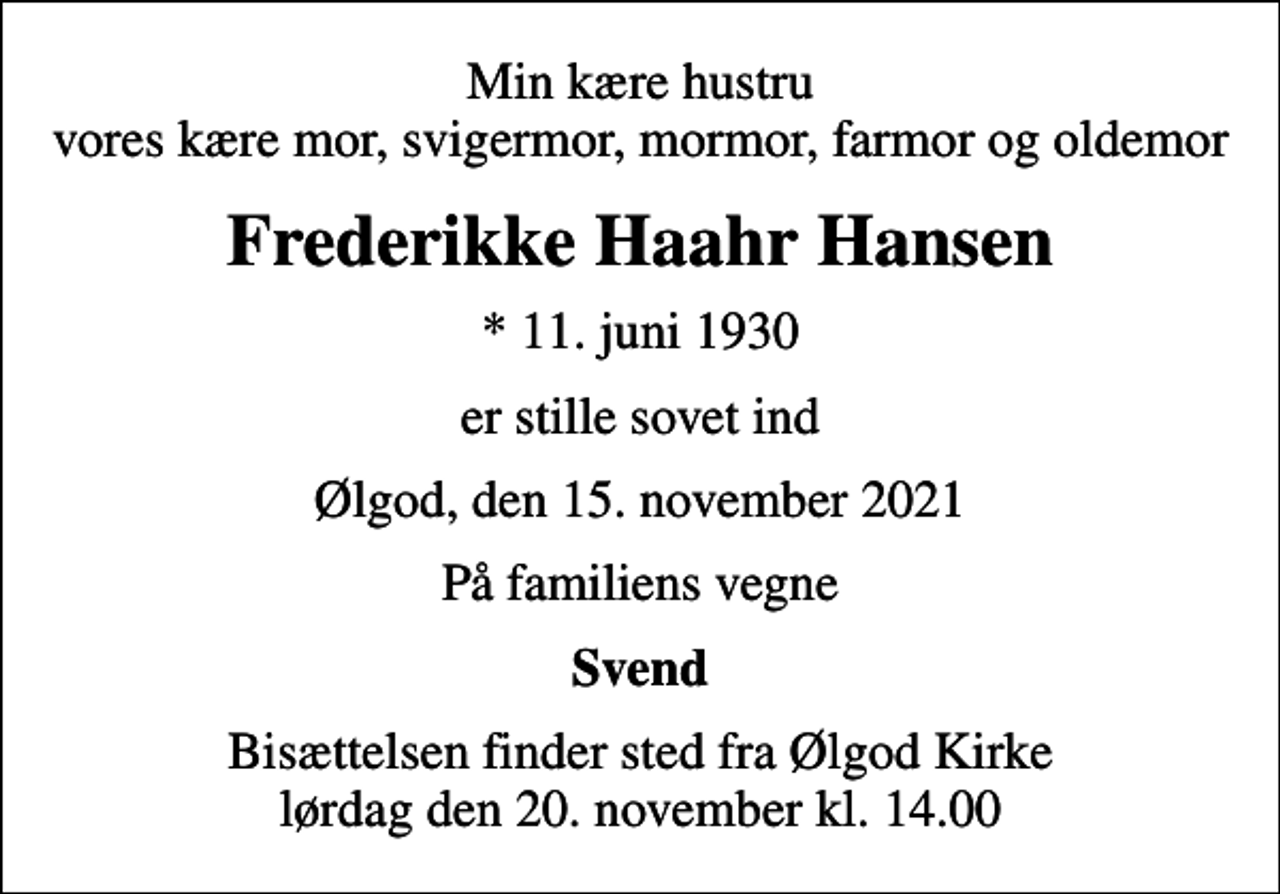 <p>Min kære hustru vores kære mor, svigermor, mormor, farmor og oldemor<br />Frederikke Haahr Hansen<br />* 11. juni 1930<br />er stille sovet ind<br />Ølgod, den 15. november 2021<br />På familiens vegne<br />Svend<br />Bisættelsen finder sted fra Ølgod Kirke lørdag den 20. november kl. 14.00</p>