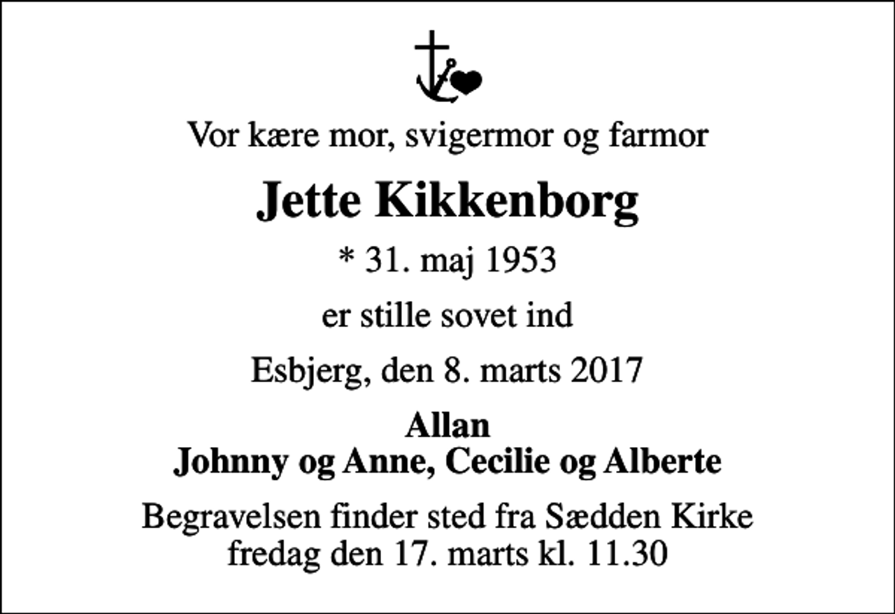 <p>Vor kære mor, svigermor og farmor<br />Jette Kikkenborg<br />* 31. maj 1953<br />er stille sovet ind<br />Esbjerg, den 8. marts 2017<br />Allan Johnny og Anne, Cecilie og Alberte<br />Begravelsen finder sted fra Sædden Kirke fredag den 17. marts kl. 11.30</p>
