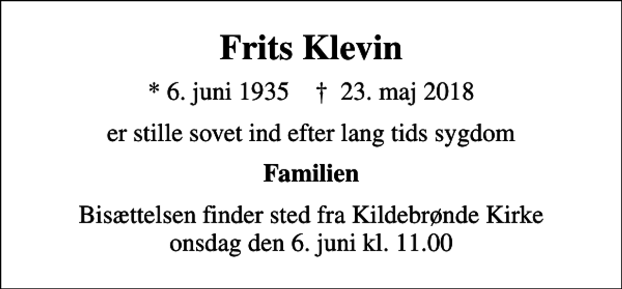 <p>Frits Klevin<br />* 6. juni 1935 ✝ 23. maj 2018<br />er stille sovet ind efter lang tids sygdom<br />Familien<br />Bisættelsen finder sted fra Kildebrønde Kirke onsdag den 6. juni kl. 11.00</p>