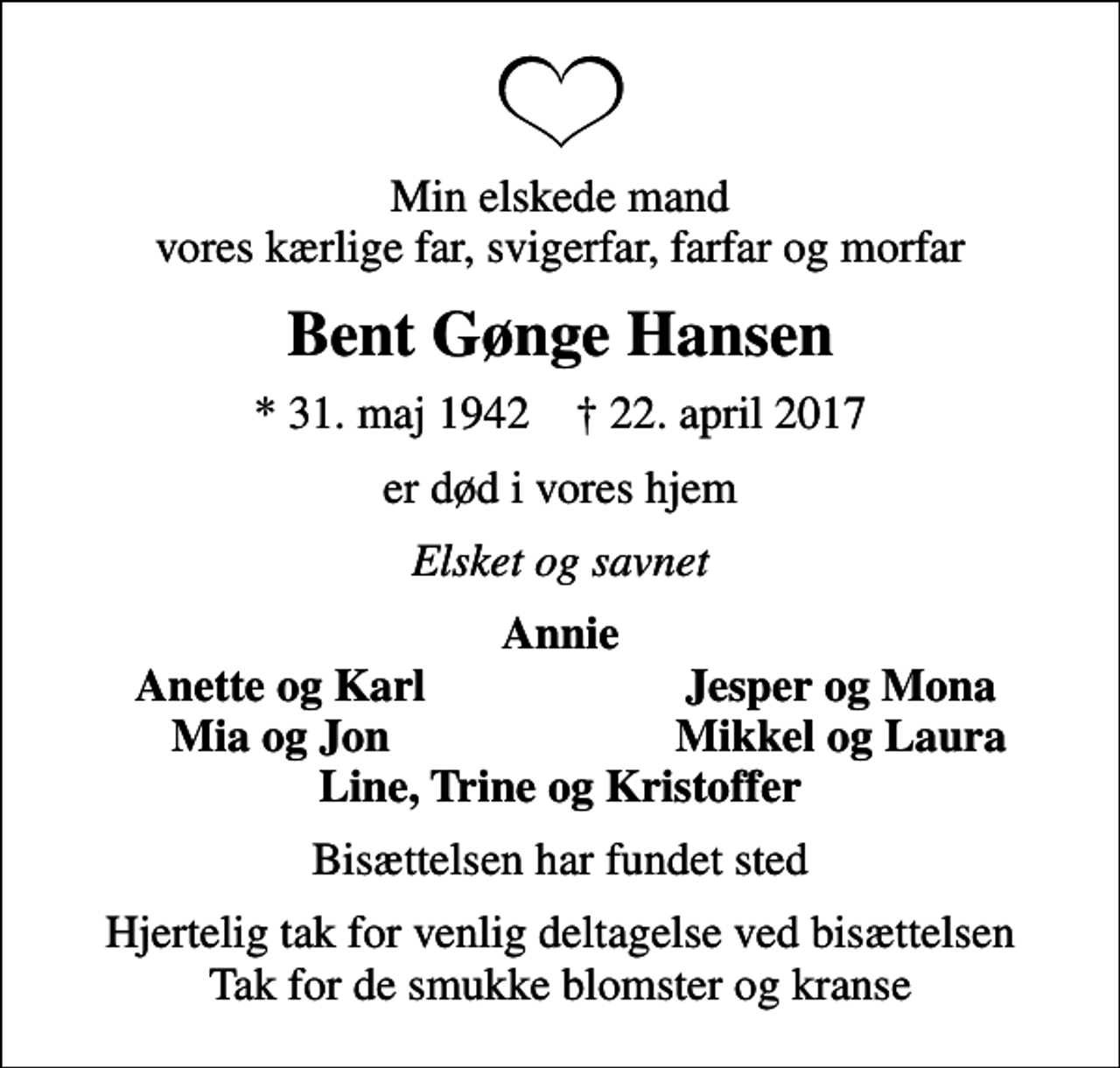 <p>Min elskede mand vores kærlige far, svigerfar, farfar og morfar<br />Bent Gønge Hansen<br />* 31. maj 1942 ✝ 22. april 2017<br />er død i vores hjem<br />Elsket og savnet<br />Annie<br />Anette og Karl<br />Jesper og Mona<br />Mia og Jon<br />Mikkel og Laura<br />Bisættelsen har fundet sted<br />Hjertelig tak for venlig deltagelse ved bisættelsen Tak for de smukke blomster og kranse</p>