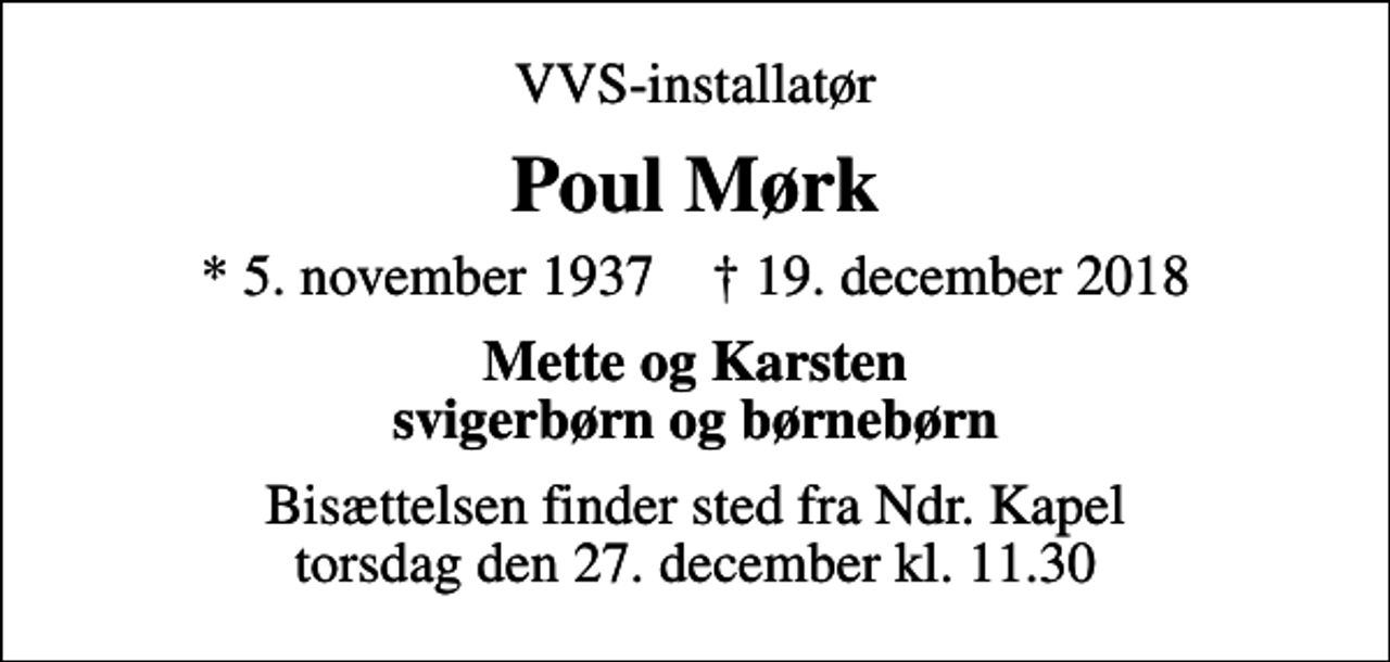 <p>VVS-installatør<br />Poul Mørk<br />* 5. november 1937 ✝ 19. december 2018<br />Mette og Karsten svigerbørn og børnebørn<br />Bisættelsen finder sted fra Ndr. Kapel torsdag den 27. december kl. 11.30</p>