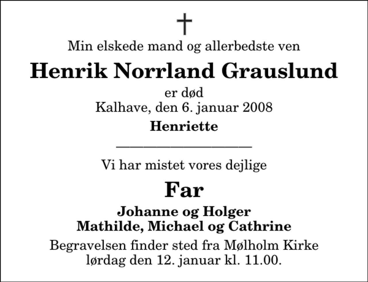 <p>Min elskede mand og allerbedste ven<br />Henrik Norrland Grauslund<br />er død Kalhave, den 6. januar 2008<br />Henriette<br />Vi har mistet vores dejlige<br />Far<br />Johanne og Holger Mathilde, Michael og Cathrine<br />Begravelsen finder sted fra Mølholm Kirke lørdag den 12. januar kl. 11.00.</p>