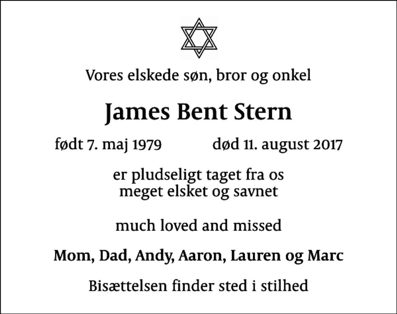 <p>Vores elskede søn, bror og onkel<br />James Bent Stern<br />født 7. maj 1979 død 11. august 2017<br />er pludseligt taget fra os meget elsket og savnet much loved and missed<br />Mom, Dad, Andy, Aaron, Lauren og Marc<br />Bisættelsen finder sted i stilhed</p>
