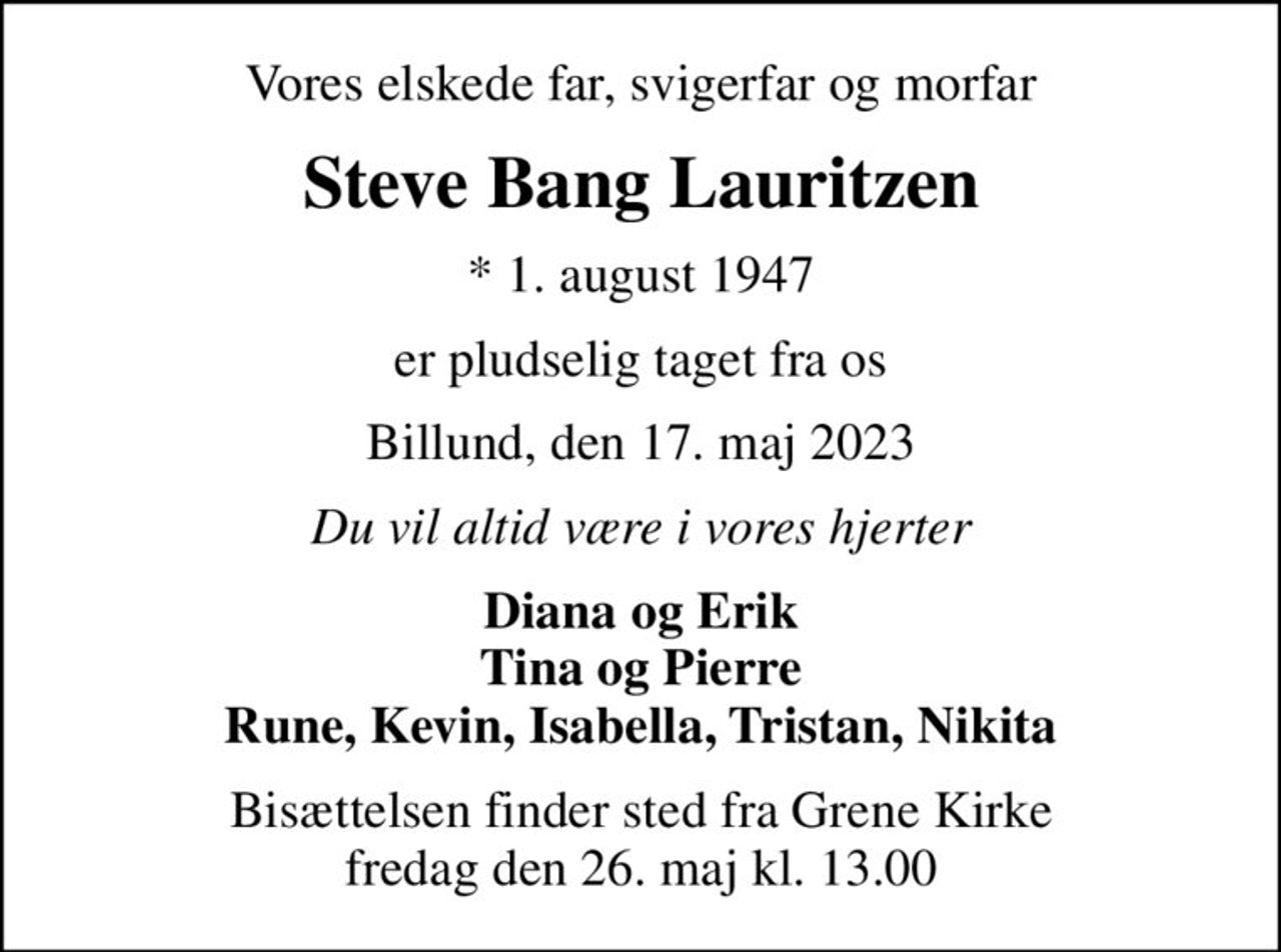 Vores elskede far, svigerfar og morfar
Steve Bang Lauritzen
* 1. august 1947
er pludselig taget fra os
Billund, den 17. maj 2023
Du vil altid være i vores hjerter
Diana og Erik Tina og Pierre Rune, Kevin, Isabella, Tristan, Nikita
Bisættelsen finder sted fra Grene Kirke  fredag den 26. maj kl. 13.00