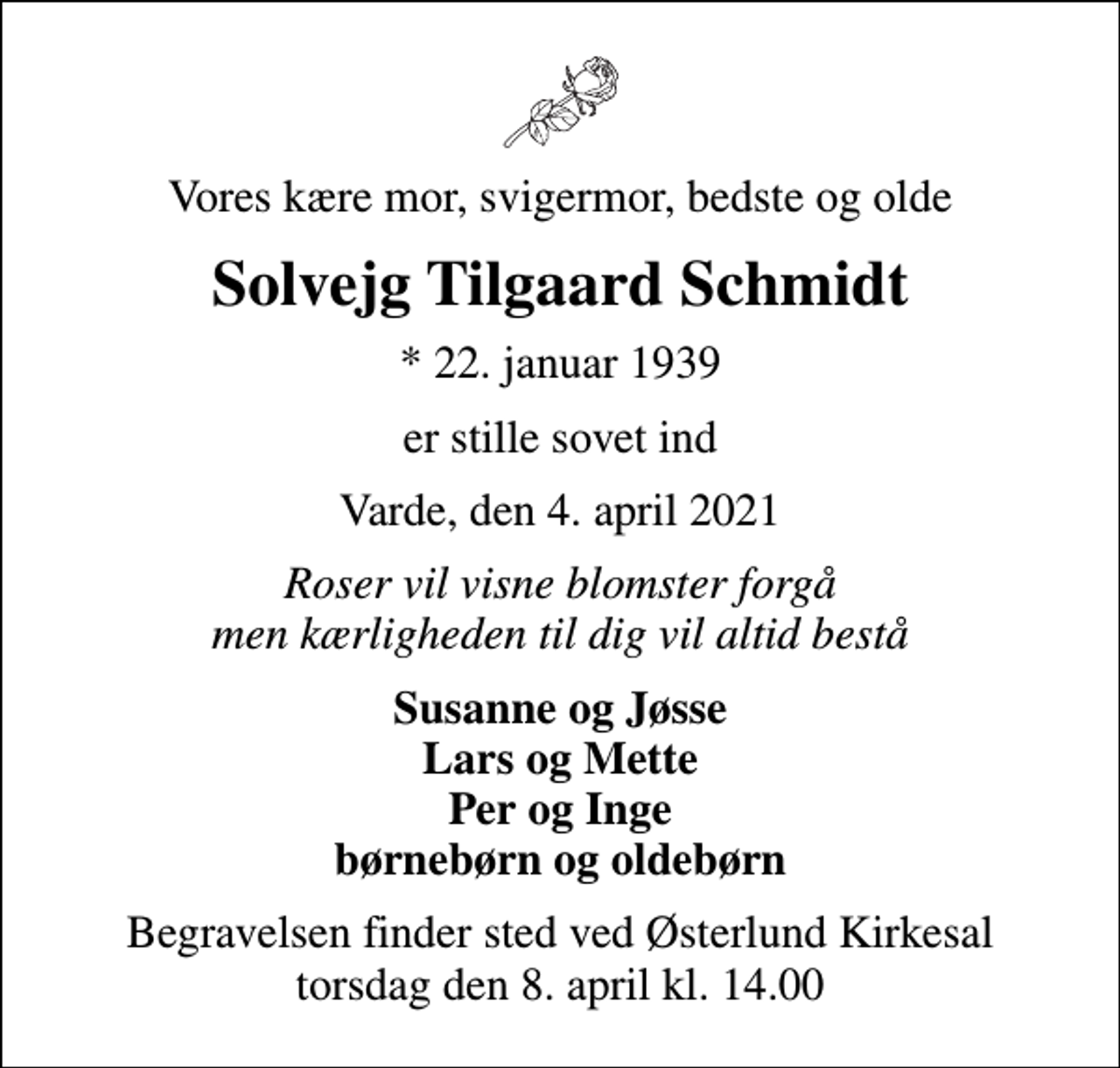 <p>Vores kære mor, svigermor, bedste og olde<br />Solvejg Tilgaard Schmidt<br />* 22. januar 1939<br />er stille sovet ind<br />Varde, den 4. april 2021<br />Roser vil visne blomster forgå men kærligheden til dig vil altid bestå<br />Susanne og Jøsse Lars og Mette Per og Inge børnebørn og oldebørn<br />Begravelsen finder sted ved Østerlund Kirkesal torsdag den 8. april kl. 14.00</p>