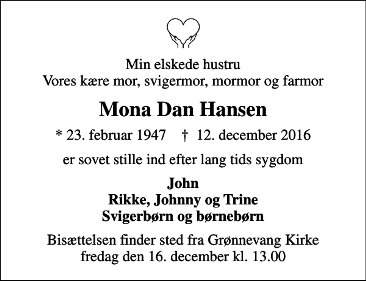 <p>Min elskede hustru Vores kære mor, svigermor, mormor og farmor<br />Mona Dan Hansen<br />* 23. februar 1947 ✝ 12. december 2016<br />er sovet stille ind efter lang tids sygdom<br />John Rikke, Johnny og Trine Svigerbørn og børnebørn<br />Bisættelsen finder sted fra Grønnevang Kirke fredag den 16. december kl. 13.00</p>