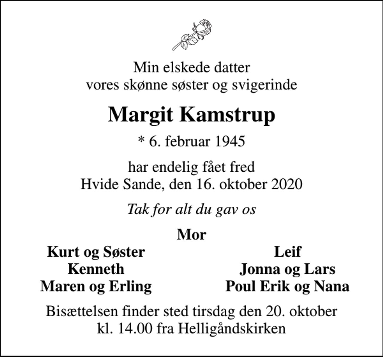 <p>Min elskede datter vores skønne søster og svigerinde<br />Margit Kamstrup<br />* 6. februar 1945<br />har endelig fået fred Hvide Sande, den 16. oktober 2020<br />Tak for alt du gav os<br />Mor<br />Kurt og Søster<br />Leif<br />Kenneth<br />Jonna og Lars<br />Maren og Erling<br />Poul Erik og Nana<br />Bisættelsen finder sted tirsdag den 20. oktober kl. 14.00 fra Helligåndskirken</p>