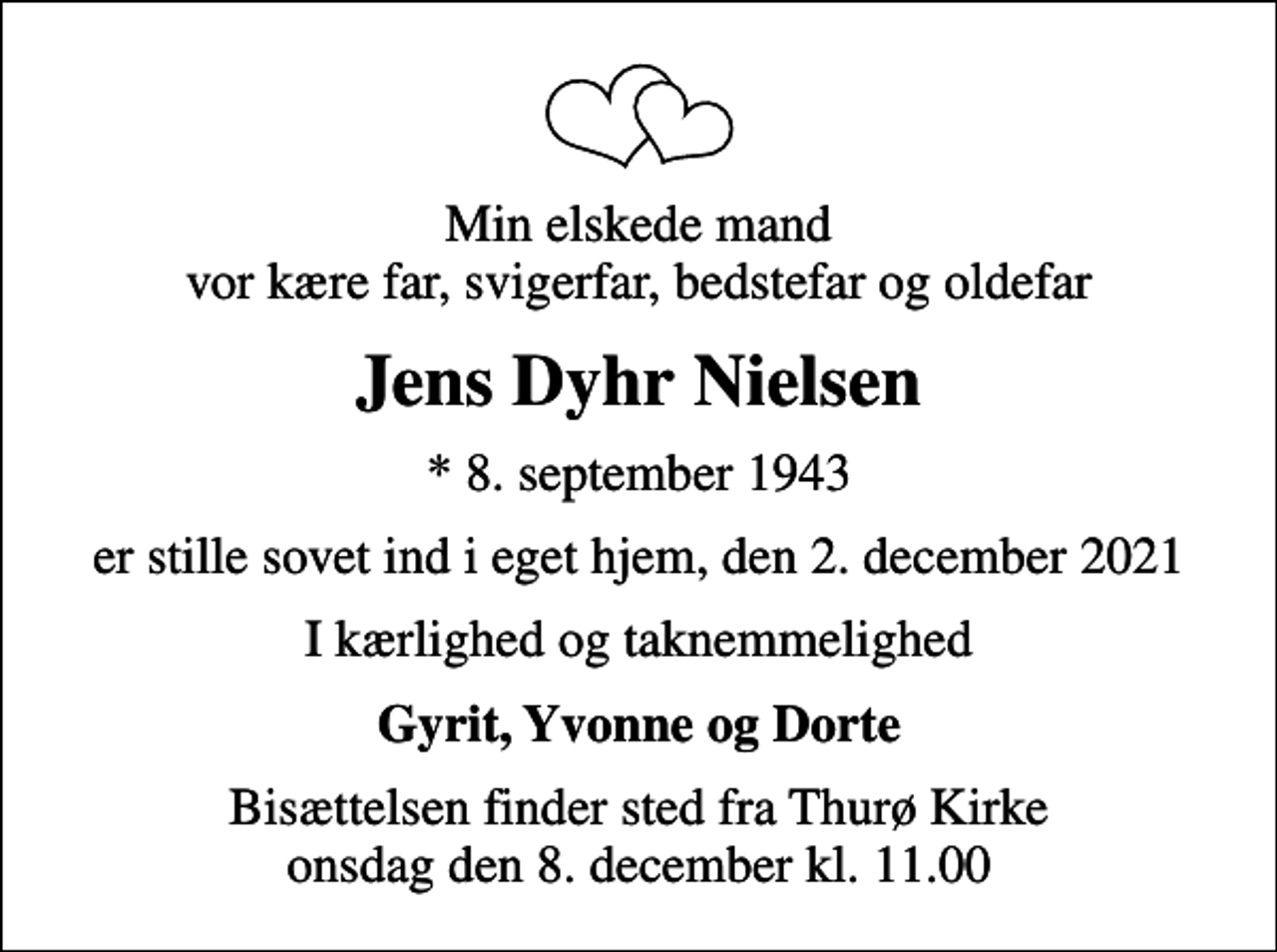 <p>Min elskede mand vor kære far, svigerfar, bedstefar og oldefar<br />Jens Dyhr Nielsen<br />* 8. september 1943<br />er stille sovet ind i eget hjem, den 2. december 2021<br />I kærlighed og taknemmelighed<br />Gyrit, Yvonne og Dorte<br />Bisættelsen finder sted fra Thurø Kirke onsdag den 8. december kl. 11.00</p>