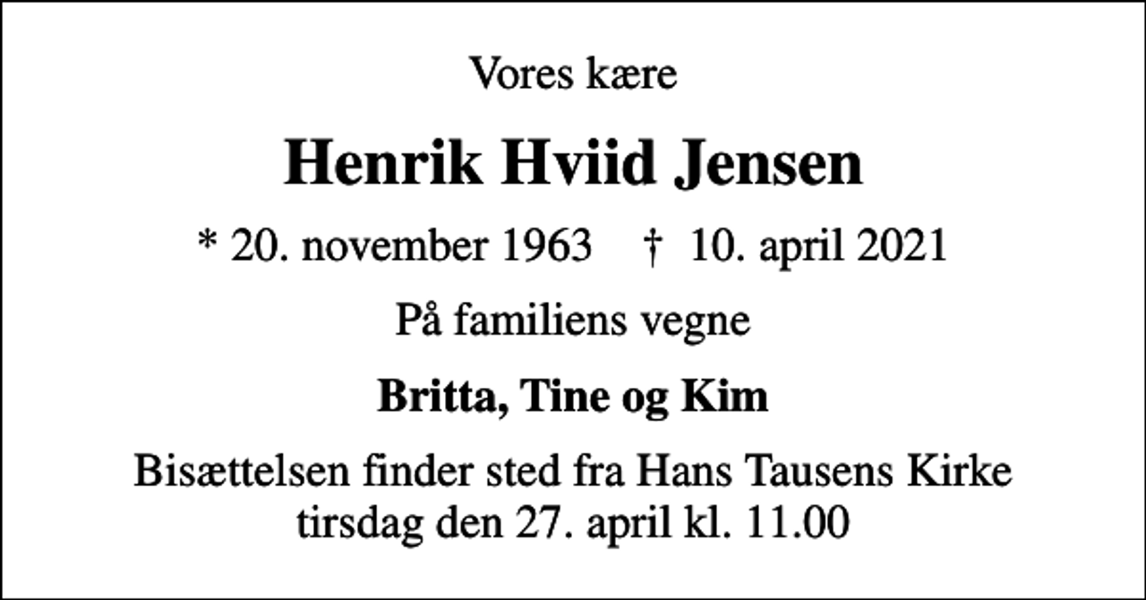<p>Vores kære<br />Henrik Hviid Jensen<br />* 20. november 1963 ✝ 10. april 2021<br />På familiens vegne<br />Britta, Tine og Kim<br />Bisættelsen finder sted fra Hans Tausens Kirke tirsdag den 27. april kl. 11.00</p>