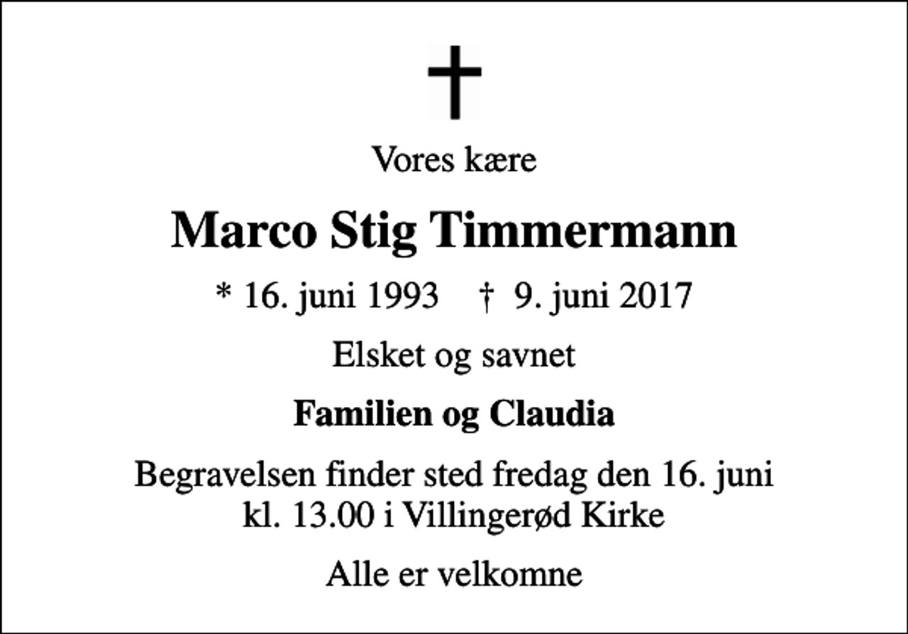 <p>Vores kære<br />Marco Stig Timmermann<br />* 16. juni 1993 ✝ 9. juni 2017<br />Elsket og savnet<br />Familien og Claudia<br />Begravelsen finder sted fredag den 16. juni kl. 13.00 i Villingerød Kirke<br />Alle er velkomne</p>