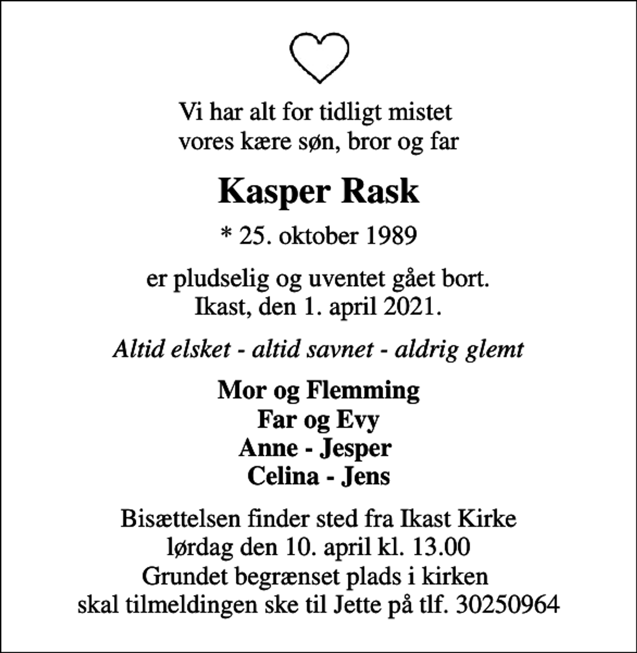 <p>Vi har alt for tidligt mistet vores kære søn, bror og far<br />Kasper Rask<br />* 25. oktober 1989<br />er pludselig og uventet gået bort. Ikast, den 1. april 2021.<br />Altid elsket - altid savnet - aldrig glemt<br />Mor og Flemming Far og Evy Anne - Jesper Celina - Jens<br />Bisættelsen finder sted fra Ikast Kirke lørdag den 10. april kl. 13.00 Grundet begrænset plads i kirken skal tilmeldingen ske til Jette på tlf. 30250964</p>