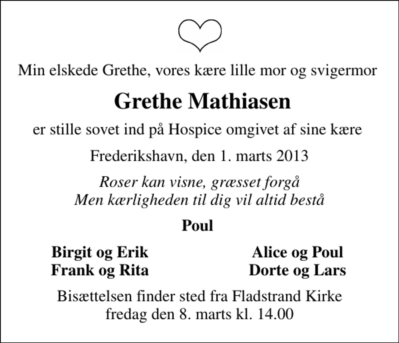 <p>Min elskede Grethe, vores kære lille mor og svigermor<br />Grethe Mathiasen<br />er stille sovet ind på Hospice omgivet af sine kære<br />Frederikshavn, den 1. marts 2013<br />Roser kan visne, græsset forgå Men kærligheden til dig vil altid bestå<br />Poul<br />Birgit og Erik<br />Alice og Poul<br />Frank og Rita<br />Dorte og Lars<br />Bisættelsen finder sted fra Fladstrand Kirke fredag den 8. marts kl. 14.00</p>
