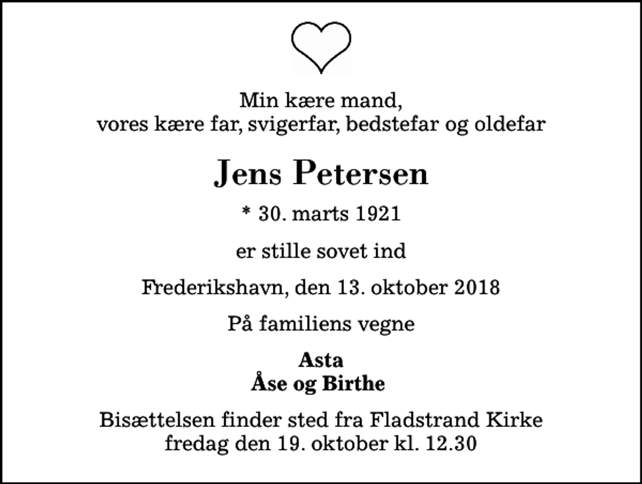 <p>Min kære mand, vores kære far, svigerfar, bedstefar og oldefar<br />Jens Petersen<br />* 30. marts 1921<br />er stille sovet ind<br />Frederikshavn, den 13. oktober 2018<br />På familiens vegne<br />Asta Åse og Birthe<br />Bisættelsen finder sted fra Fladstrand Kirke fredag den 19. oktober kl. 12.30</p>