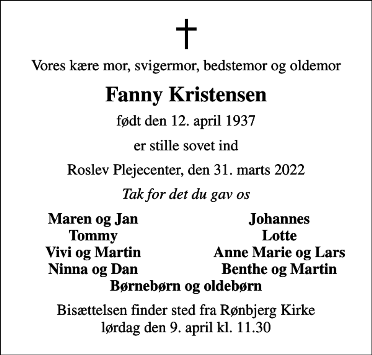 <p>Vores kære mor, svigermor, bedstemor og oldemor<br />Fanny Kristensen<br />født den 12. april 1937<br />er stille sovet ind<br />Roslev Plejecenter, den 31. marts 2022<br />Tak for det du gav os<br />Maren og Jan<br />Johannes<br />Tommy<br />Lotte<br />Vivi og Martin<br />Anne Marie og Lars<br />Ninna og Dan<br />Benthe og Martin<br />Bisættelsen finder sted fra Rønbjerg Kirke lørdag den 9. april kl. 11.30</p>