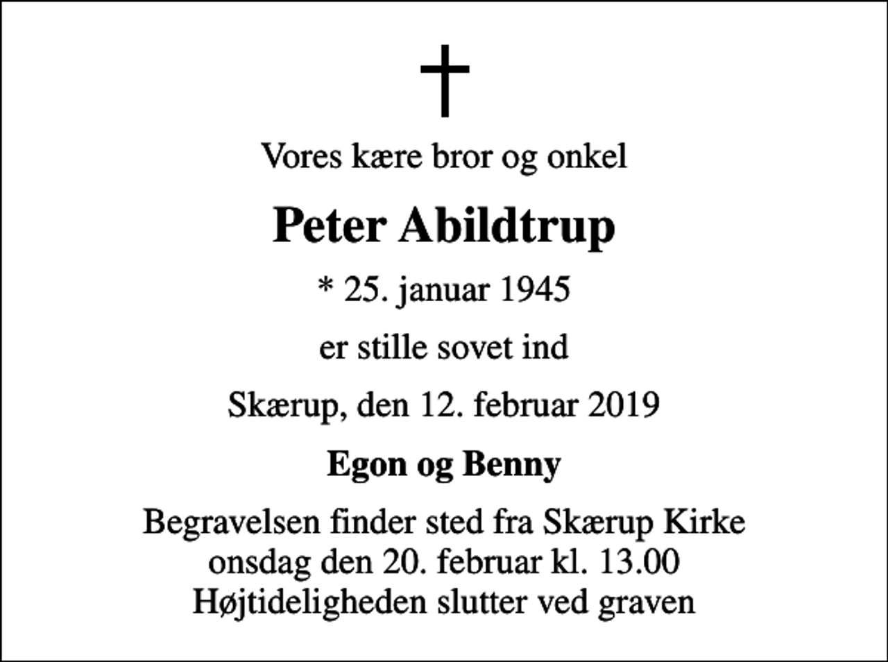 <p>Vores kære bror og onkel<br />Peter Abildtrup<br />* 25. januar 1945<br />er stille sovet ind<br />Skærup, den 12. februar 2019<br />Egon og Benny<br />Begravelsen finder sted fra Skærup Kirke onsdag den 20. februar kl. 13.00 Højtideligheden slutter ved graven</p>
