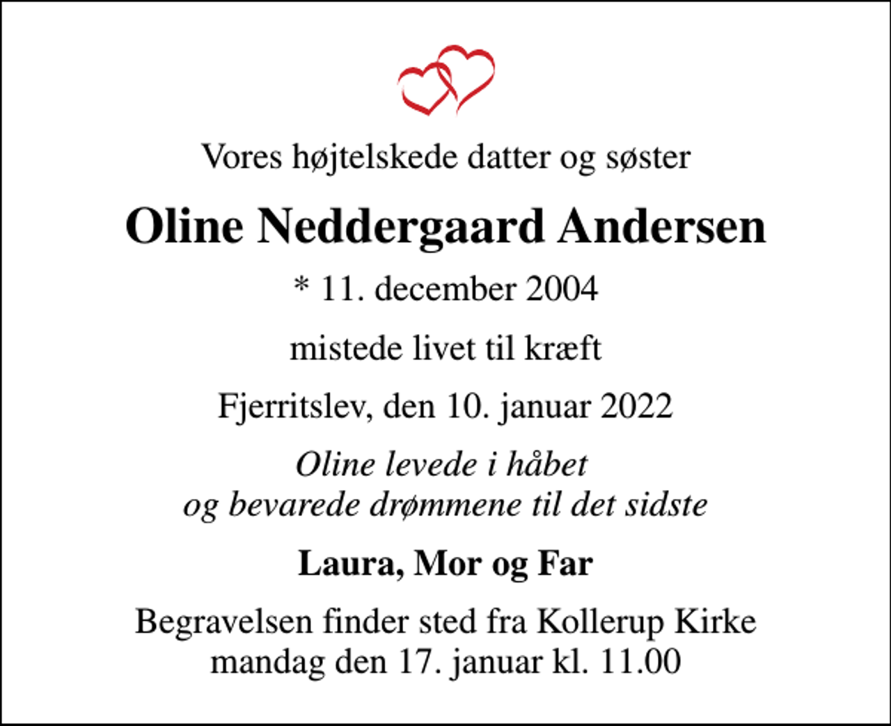<p>Vores højtelskede datter og søster<br />Oline Neddergaard Andersen<br />* 11. december 2004<br />mistede livet til kræft<br />Fjerritslev, den 10. januar 2022<br />Oline levede i håbet og bevarede drømmene til det sidste<br />Laura, Mor og Far<br />Begravelsen finder sted fra Kollerup Kirke mandag den 17. januar kl. 11.00</p>