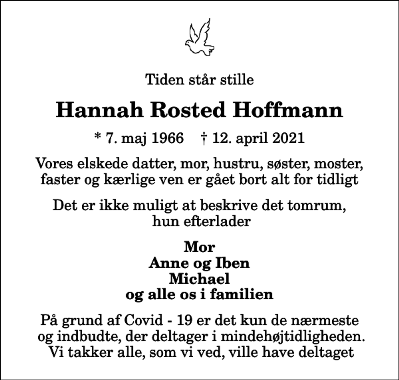 <p>Tiden står stille<br />Hannah Rosted Hoffmann<br />* 7. maj 1966 ✝ 12. april 2021<br />Vores elskede datter, mor, hustru, søster, moster, faster og kærlige ven er gået bort alt for tidligt<br />Det er ikke muligt at beskrive det tomrum, hun efterlader<br />Mor Anne og Iben Michael og alle os i familien<br />På grund af Covid - 19 er det kun de nærmeste og indbudte, der deltager i mindehøjtidligheden. Vi takker alle, som vi ved, ville have deltaget</p>