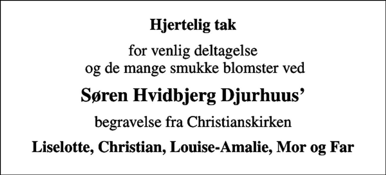 <p>Hjertelig tak<br />for venlig deltagelse og de mange smukke blomster ved<br />Søren Hvidbjerg Djurhuus<br />begravelse fra Christianskirken<br />Liselotte, Christian, Louise-Amalie, Mor og Far</p>