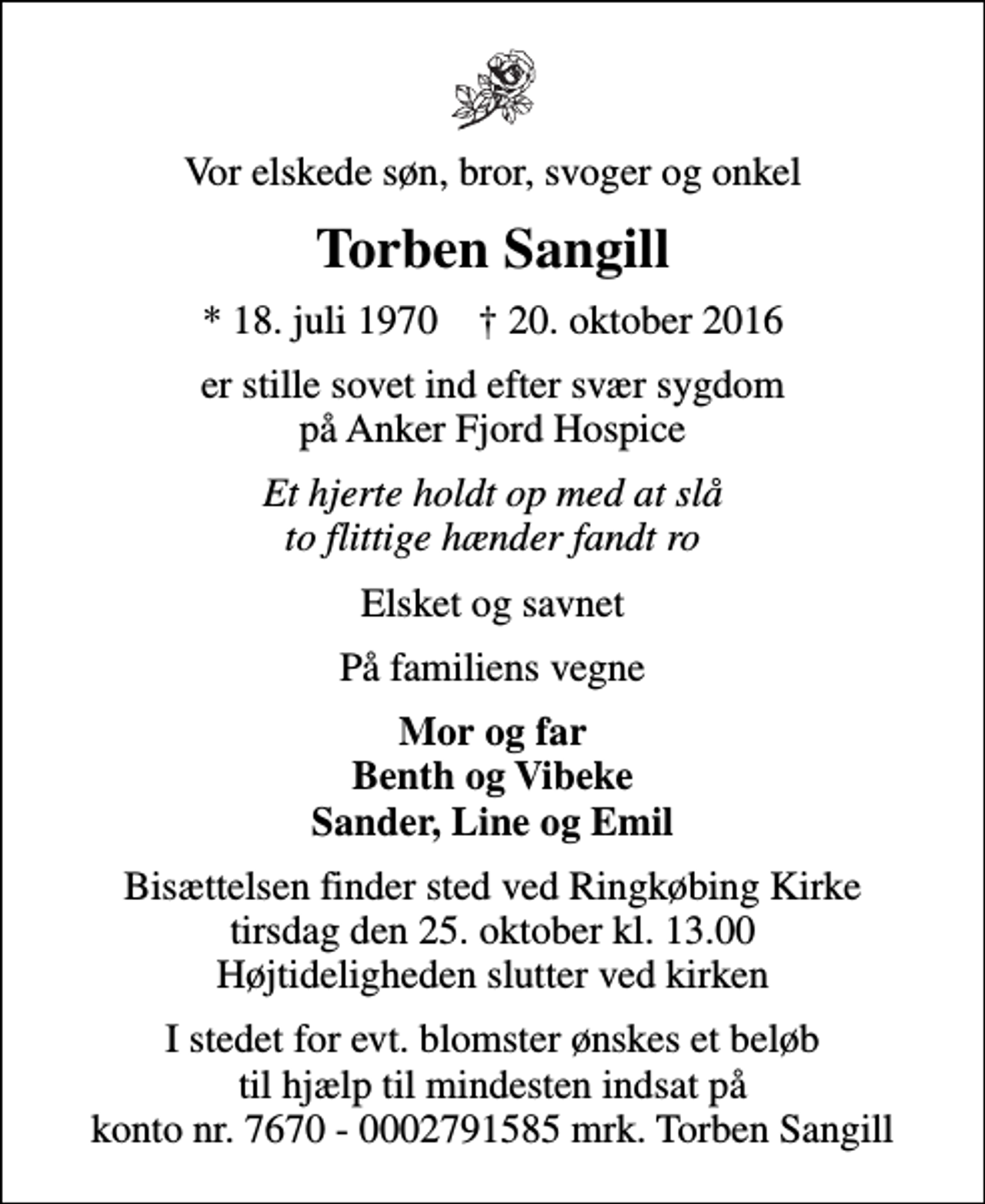<p>Vor elskede søn, bror, svoger og onkel<br />Torben Sangill<br />* 18. juli 1970 ✝ 20. oktober 2016<br />er stille sovet ind efter svær sygdom på Anker Fjord Hospice<br />Et hjerte holdt op med at slå to flittige hænder fandt ro<br />Elsket og savnet<br />På familiens vegne<br />Mor og far Benth og Vibeke Sander, Line og Emil<br />Bisættelsen finder sted ved Ringkøbing Kirke tirsdag den 25. oktober kl. 13.00 Højtideligheden slutter ved kirken<br />I stedet for evt. blomster ønskes et beløb til hjælp til mindesten indsat på konto nr. 7670 - 0002791585 mrk. Torben Sangill</p>
