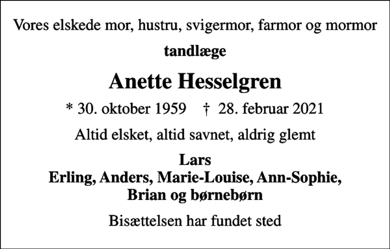 <p>Vores elskede mor, hustru, svigermor, farmor og mormor<br />tandlæge<br />Anette Hesselgren<br />* 30. oktober 1959 ✝ 28. februar 2021<br />Altid elsket, altid savnet, aldrig glemt<br />Lars Erling, Anders, Marie-Louise, Ann-Sophie, Brian og børnebørn<br />Bisættelsen har fundet sted</p>