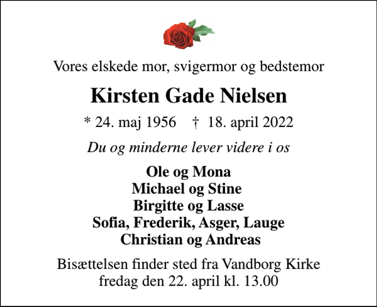 <p>Vores elskede mor, svigermor og bedstemor<br />Kirsten Gade Nielsen<br />* 24. maj 1956 ✝ 18. april 2022<br />Du og minderne lever videre i os<br />Ole og Mona Michael og Stine Birgitte og Lasse Sofia, Frederik, Asger, Lauge Christian og Andreas<br />Bisættelsen finder sted fra Vandborg Kirke fredag den 22. april kl. 13.00</p>