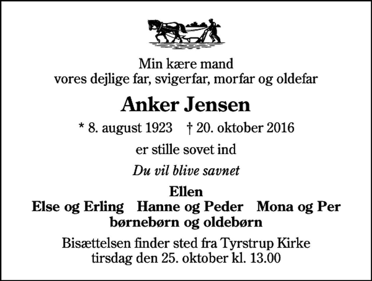 <p>Min kære mand vores dejlige far, svigerfar, morfar og oldefar<br />Anker Jensen<br />* 8. august 1923 ✝ 20. oktober 2016<br />er stille sovet ind<br />Du vil blive savnet<br />Ellen Else og Erling Hanne og Peder Mona og Per børnebørn og oldebørn<br />Bisættelsen finder sted fra Tyrstrup Kirke tirsdag den 25. oktober kl. 13.00</p>