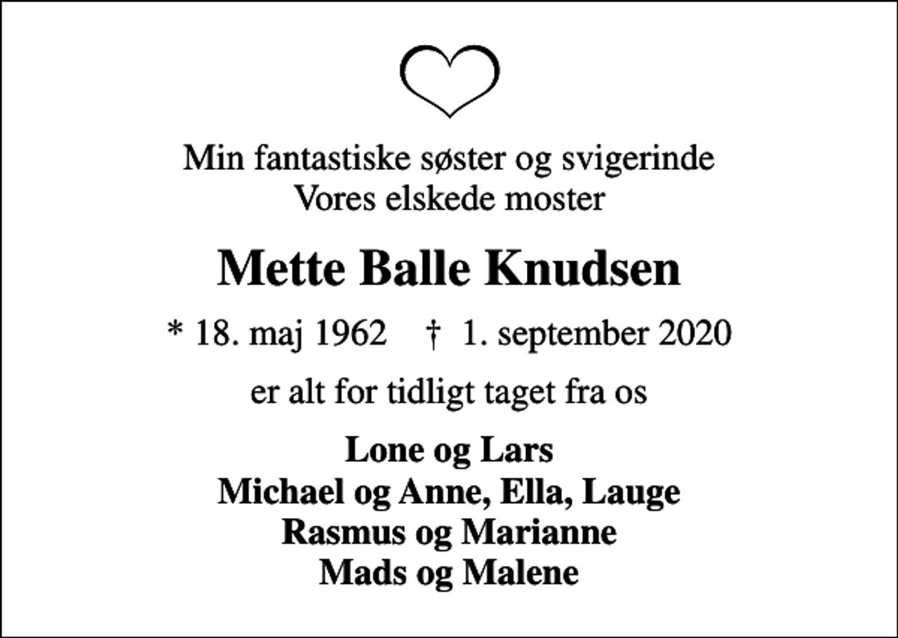 <p>Min fantastiske søster og svigerinde Vores elskede moster<br />Mette Balle Knudsen<br />* 18. maj 1962 ✝ 1. september 2020<br />er alt for tidligt taget fra os<br />Lone og Lars Michael og Anne, Ella, Lauge Rasmus og Marianne Mads og Malene</p>