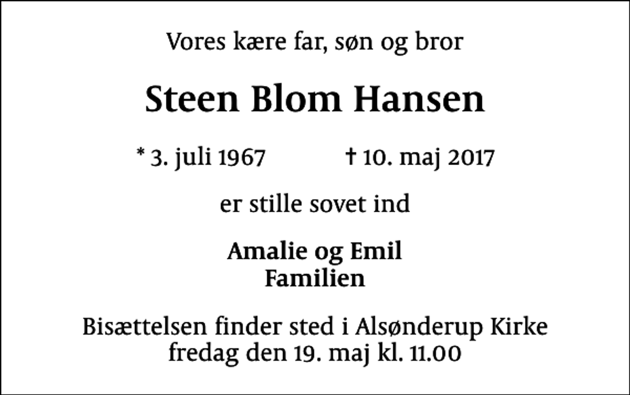 <p>Vores kære far, søn og bror<br />Steen Blom Hansen<br />* 3. juli 1967 ✝ 10. maj 2017<br />er stille sovet ind<br />Amalie og Emil Familien<br />Bisættelsen finder sted i Alsønderup Kirke fredag den 19. maj kl. 11.00</p>