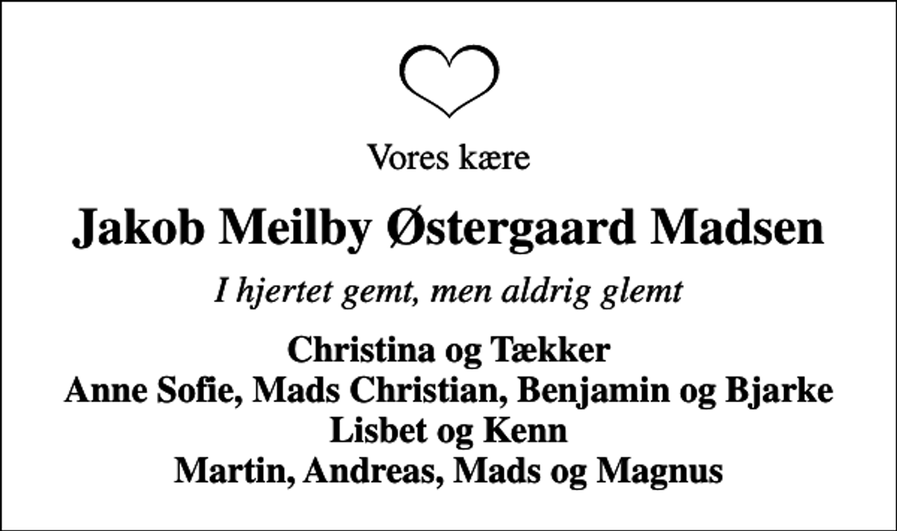 <p>Vores kære<br />Jakob Meilby Østergaard Madsen<br />I hjertet gemt, men aldrig glemt<br />Christina og Tækker Anne Sofie, Mads Christian, Benjamin og Bjarke Lisbet og Kenn Martin, Andreas, Mads og Magnus</p>