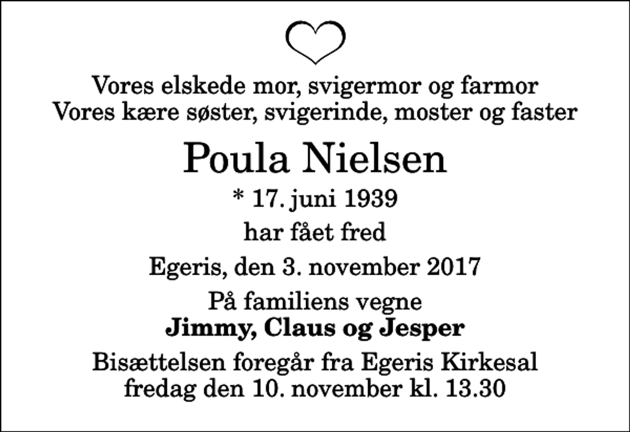 <p>Vores elskede mor, svigermor og farmor Vores kære søster, svigerinde, moster og faster<br />Poula Nielsen<br />* 17. juni 1939<br />har fået fred<br />Egeris, den 3. november 2017<br />På familiens vegne<br />Jimmy, Claus og Jesper<br />Bisættelsen foregår fra Egeris Kirkesal fredag den 10. november kl. 13.30</p>