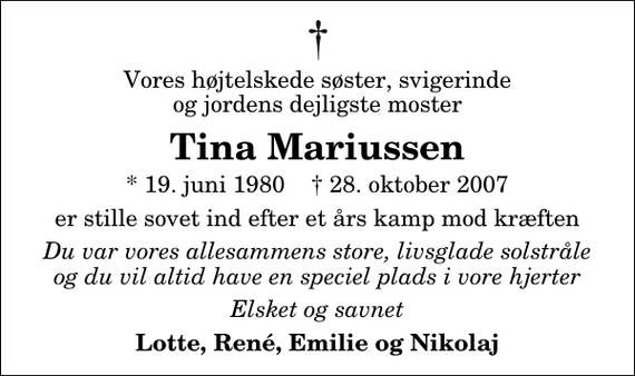 <p>Vores højtelskede søster, svigerinde og jordens dejligste moster<br />Tina Mariussen<br />* 19. juni 1980 ✝ 28. oktober 2007<br />er stille sovet ind efter et års kamp mod kræften<br />Du var vores allesammens store, livsglade solstråle og du vil altid have en speciel plads i vore hjerter<br />Elsket og savnet<br />Lotte, René, Emilie og Nikolaj</p>