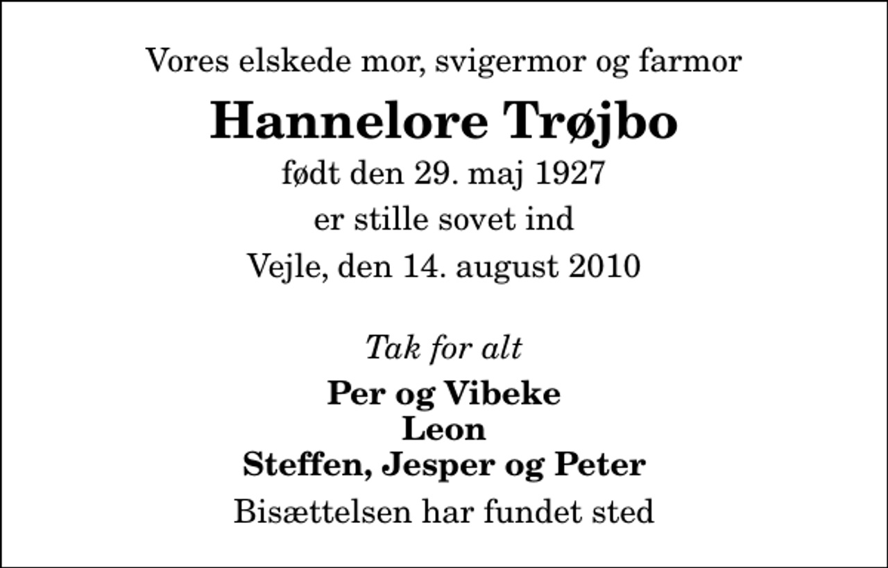 <p>Vores elskede mor, svigermor og farmor<br />Hannelore Trøjbo<br />født den 29. maj 1927<br />er stille sovet ind<br />Vejle, den 14. august 2010<br />Tak for alt<br />Per og Vibeke Leon Steffen, Jesper og Peter<br />Bisættelsen har fundet sted</p>