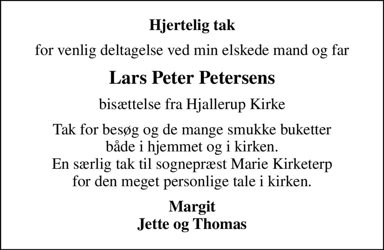 Hjertelig tak
for venlig deltagelse ved min elskede mand og far
Lars Peter Petersens
bisættelse fra Hjallerup Kirke
Tak for besøg og de mange smukke buketter både i hjemmet og i kirken. En særlig tak til sognepræst Marie Kirketerp for den meget personlige tale i kirken.
Margit Jette og Thomas