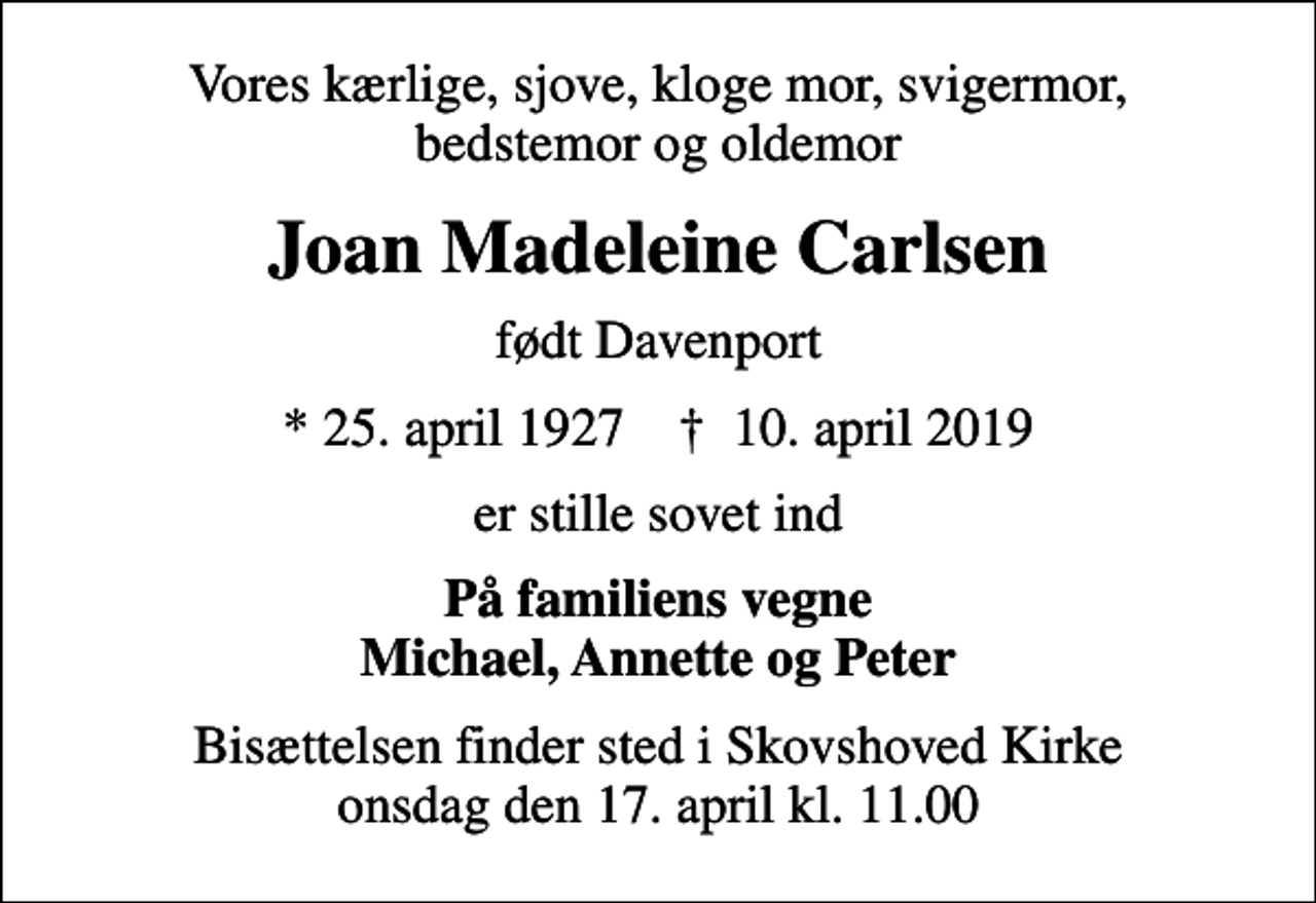 <p>Vores kærlige, sjove, kloge mor, svigermor, bedstemor og oldemor<br />Joan Madeleine Carlsen<br />født Davenport<br />* 25. april 1927 ✝ 10. april 2019<br />er stille sovet ind<br />På familiens vegne Michael, Annette og Peter<br />Bisættelsen finder sted i Skovshoved Kirke onsdag den 17. april kl. 11.00</p>
