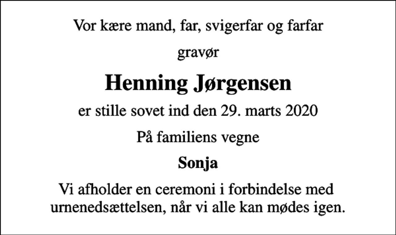 <p>Vor kære mand, far, svigerfar og farfar<br />gravør<br />Henning Jørgensen<br />er stille sovet ind den 29. marts 2020<br />På familiens vegne<br />Sonja<br />Vi afholder en ceremoni i forbindelse med urnenedsættelsen, når vi alle kan mødes igen.</p>