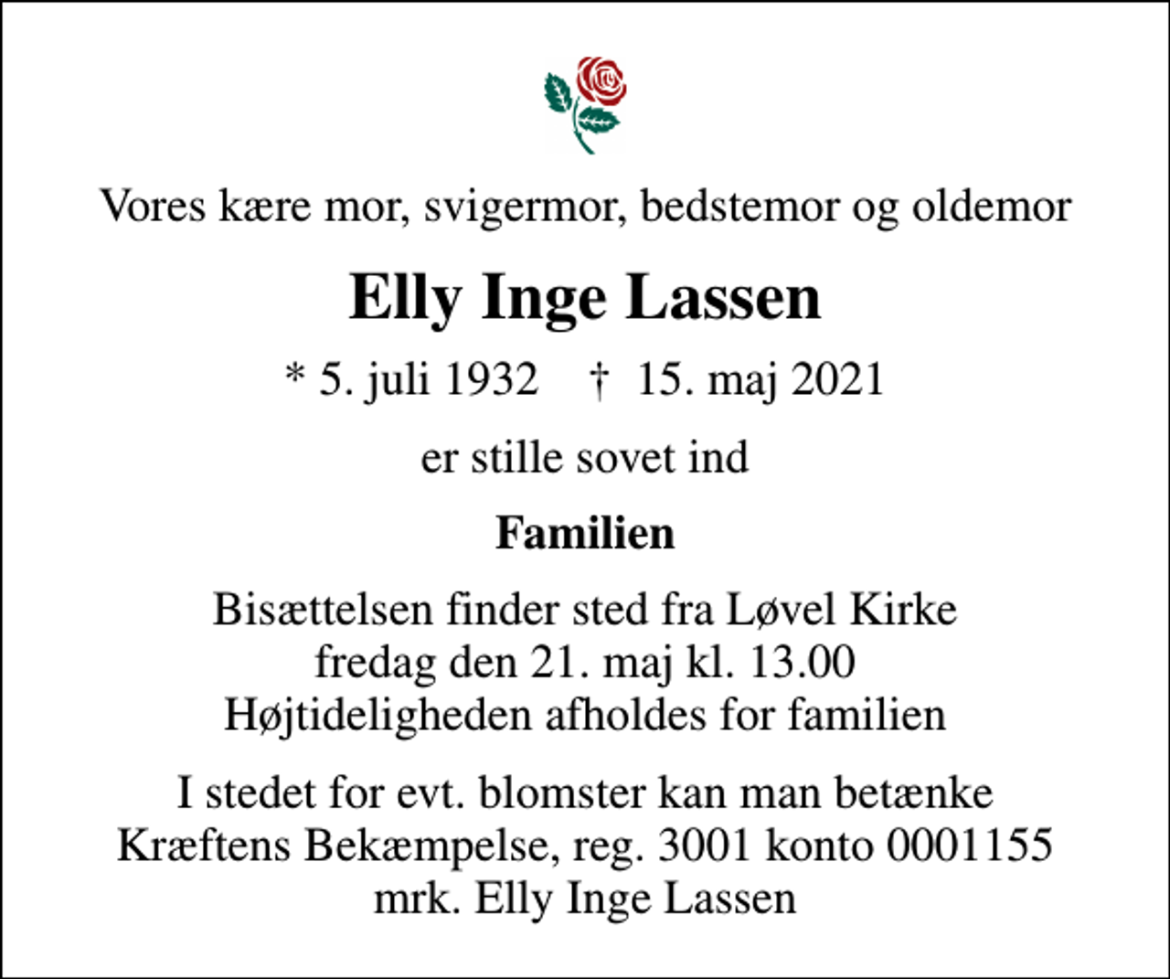 <p>Vores kære mor, svigermor, bedstemor og oldemor<br />Elly Inge Lassen<br />* 5. juli 1932 ✝ 15. maj 2021<br />er stille sovet ind<br />Familien<br />Bisættelsen finder sted fra Løvel Kirke fredag den 21. maj kl. 13.00 Højtideligheden afholdes for familien<br />I stedet for evt. blomster kan man betænke<br />Kræftens Bekæmpelse reg.3001konto0001155mrk. Elly Inge<br />Lassen</p>