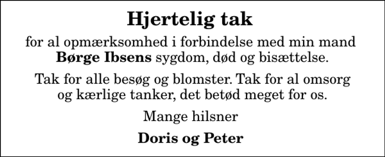 <p>Hjertelig tak<br />for al opmærksomhed i forbindelse med min mand <em>Børge Ibsens</em> sygdom, død og bisættelse.<br />Tak for alle besøg og blomster. Tak for al omsorg og kærlige tanker, det betød meget for os.<br />Mange hilsner<br />Doris og Peter</p>