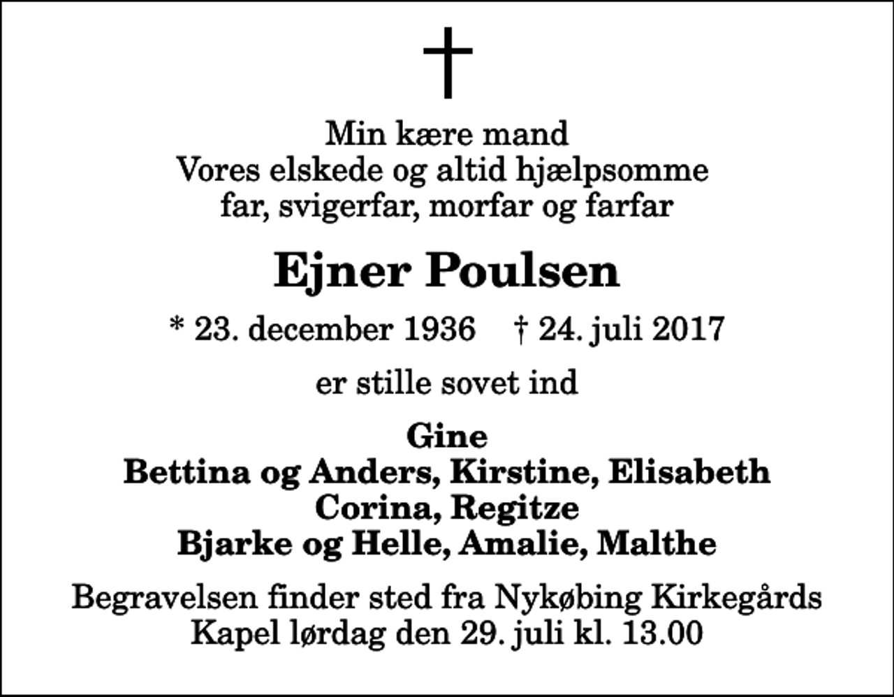 <p>Min kære mand Vores elskede og altid hjælpsomme far, svigerfar, morfar og farfar<br />Ejner Poulsen<br />* 23. december 1936 ✝ 24. juli 2017<br />er stille sovet ind<br />Gine Bettina og Anders, Kirstine, Elisabeth Corina, Regitze Bjarke og Helle, Amalie, Malthe<br />Begravelsen finder sted fra Nykøbing Kirkegårds Kapel lørdag den 29. juli kl. 13.00</p>