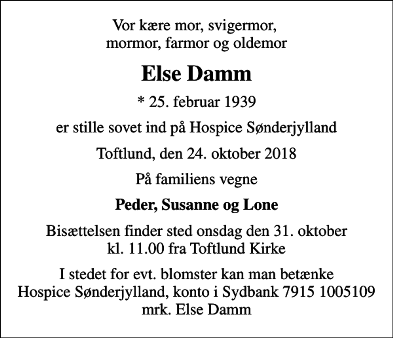 <p>Vor kære mor, svigermor, mormor, farmor og oldemor<br />Else Damm<br />* 25. februar 1939<br />er stille sovet ind på Hospice Sønderjylland<br />Toftlund, den 24. oktober 2018<br />På familiens vegne<br />Peder, Susanne og Lone<br />Bisættelsen finder sted onsdag den 31. oktober kl. 11.00 fra Toftlund Kirke<br />I stedet for evt. blomster kan man betænke<br />Hospice Sønderjylland konto79151005109mrk. Else<br />Damm</p>