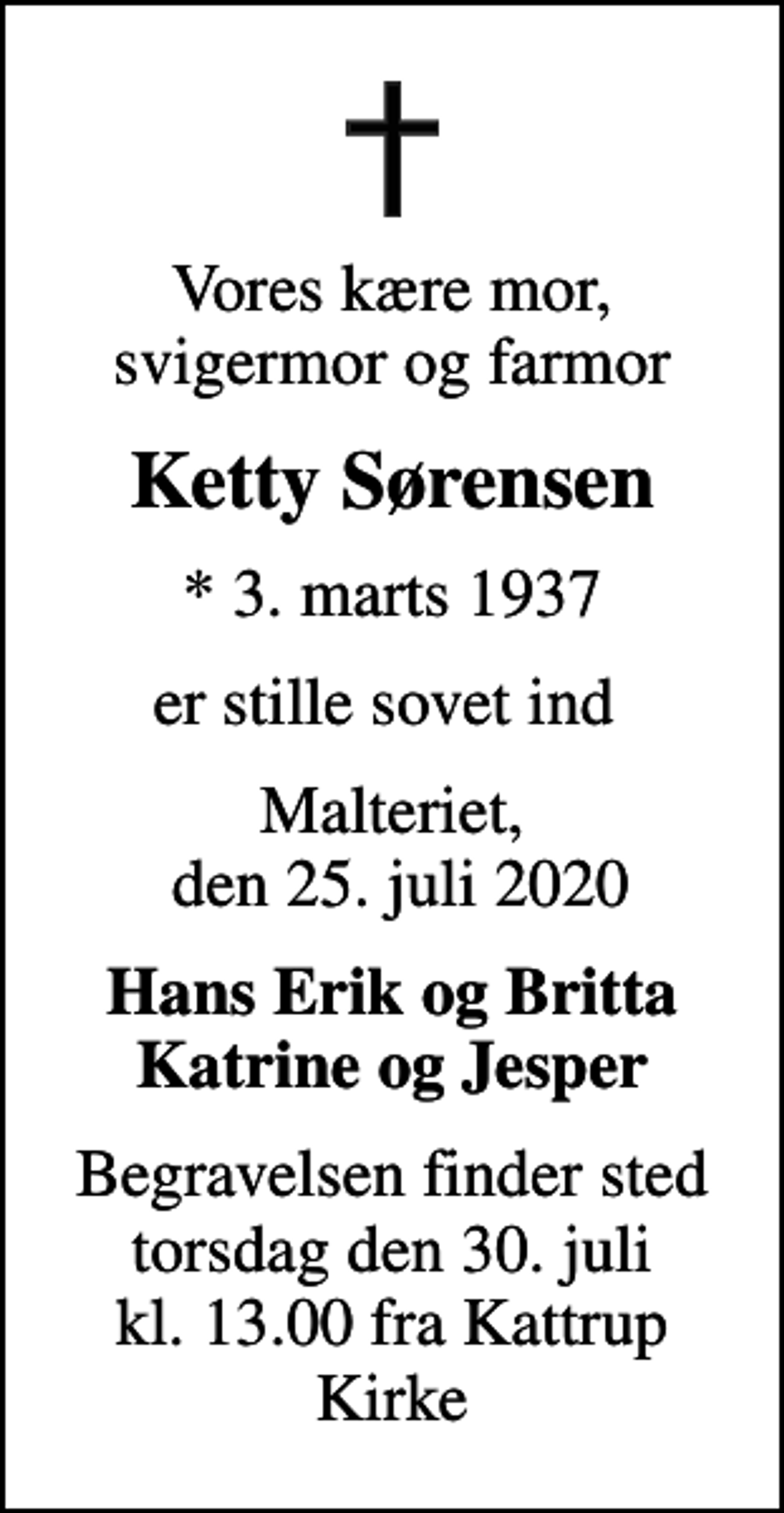 <p>Vores kære mor, svigermor og farmor<br />Ketty Sørensen<br />* 3. marts 1937<br />er stille sovet ind<br />Malteriet, den 25. juli 2020<br />Hans Erik og Britta Katrine og Jesper<br />Begravelsen finder sted torsdag den 30. juli kl. 13.00 fra Kattrup Kirke</p>
