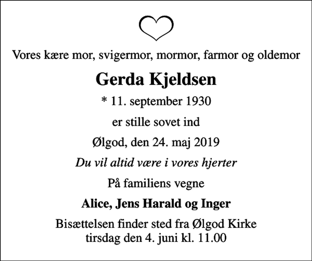 <p>Vores kære mor, svigermor, mormor, farmor og oldemor<br />Gerda Kjeldsen<br />* 11. september 1930<br />er stille sovet ind<br />Ølgod, den 24. maj 2019<br />Du vil altid være i vores hjerter<br />På familiens vegne<br />Alice, Jens Harald og Inger<br />Bisættelsen finder sted fra Ølgod Kirke tirsdag den 4. juni kl. 11.00</p>