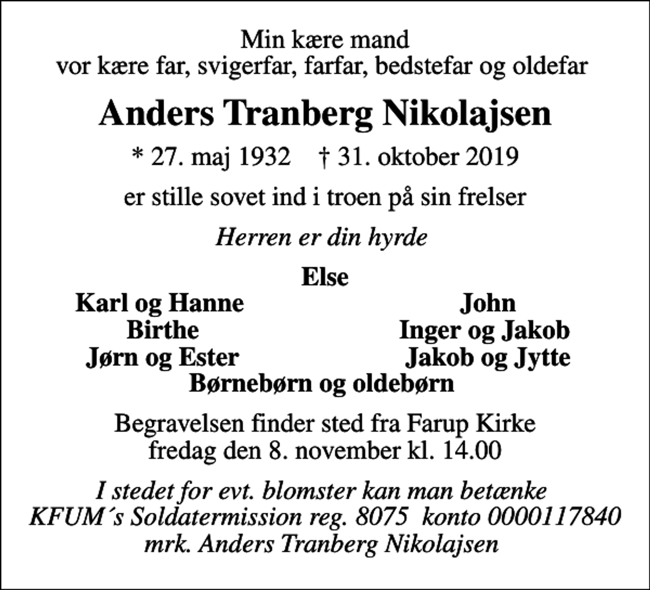<p>Min kære mand vor kære far, svigerfar, farfar, bedstefar og oldefar<br />Anders Tranberg Nikolajsen<br />* 27. maj 1932 ✝ 31. oktober 2019<br />er stille sovet ind i troen på sin frelser<br />Herren er din hyrde<br />Else<br />Karl og Hanne<br />John<br />Birthe<br />Inger og Jakob<br />Jørn og Ester<br />Jakob og Jytte<br />Begravelsen finder sted fra Farup Kirke fredag den 8. november kl. 14.00<br />I stedet for evt. blomster kan man betænke KFUM´s Soldatermission reg. 8075 konto 0000117840 mrk. Anders Tranberg Nikolajsen</p>