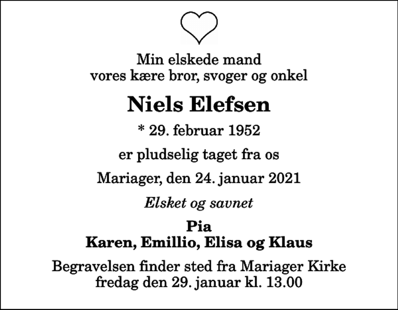 <p>Min elskede mand vores kære bror, svoger og onkel<br />Niels Elefsen<br />* 29. februar 1952<br />er pludselig taget fra os<br />Mariager, den 24. januar 2021<br />Elsket og savnet<br />Pia Karen, Emillio, Elisa og Klaus<br />Begravelsen finder sted fra Mariager Kirke fredag den 29. januar kl. 13.00</p>