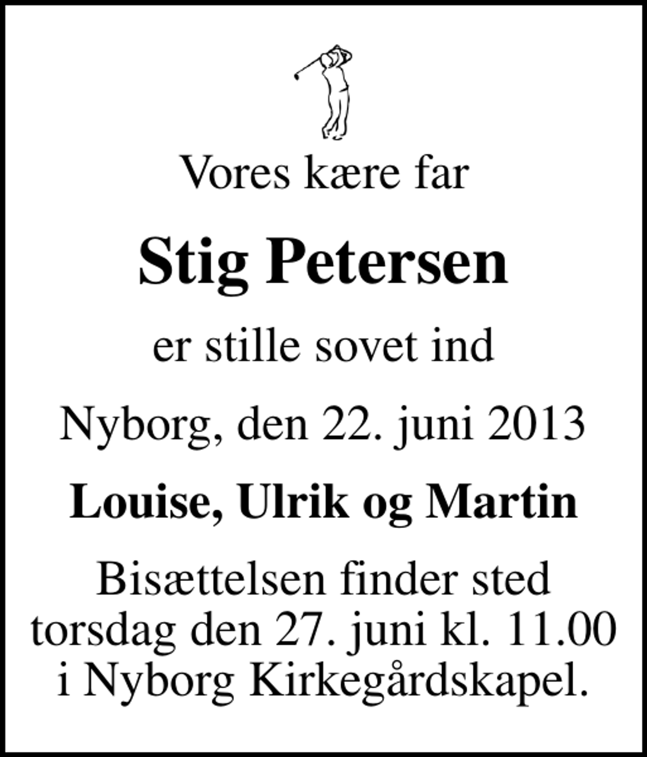 <p>Vores kære far<br />Stig Petersen<br />er stille sovet ind<br />Nyborg, den 22. juni 2013<br />Louise, Ulrik og Martin<br />Bisættelsen finder sted torsdag den 27. juni kl. 11.00 i Nyborg Kirkegårdskapel.</p>