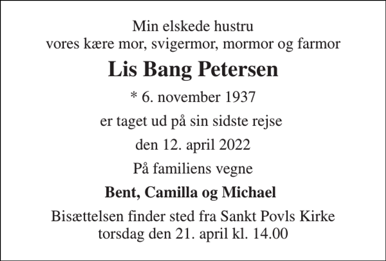 <p>Min elskede hustru vores kære mor, svigermor, mormor og farmor<br />Lis Bang Petersen<br />*​ 6. november 1937<br />er taget ud på sin sidste rejse<br />den 12. april 2022<br />På familiens vegne<br />Bent, Camilla og Michael<br />Bisættelsen​ finder sted fra Sankt Povls Kirke​ torsdag den 21. april​ kl. 14.00</p>