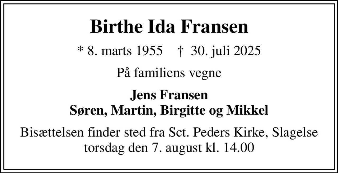 Birthe Ida Fransen
* 8. marts 1955    ✝ 30. juli 2025
På familiens vegne
Jens Fransen Søren, Martin, Birgitte og Mikkel
Bisættelsen finder sted fra Sct. Peders Kirke, Slagelse  torsdag den 7. august kl. 14.00